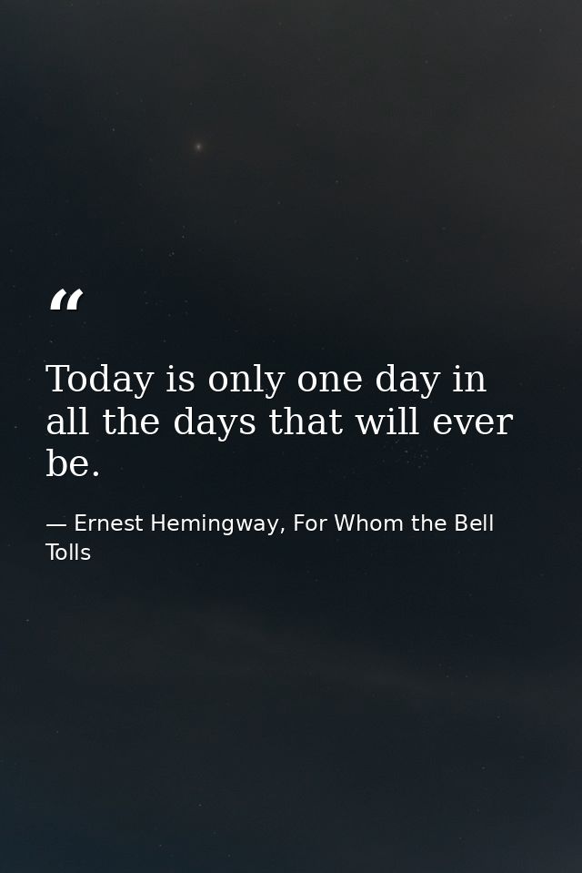 Today is only one day in all the days that will ever be. — Ernest Hemingway, For Whom the Bell Tolls