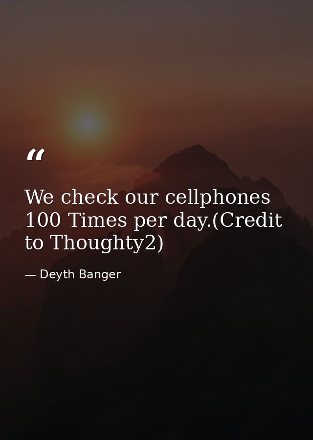 We check our cellphones 100 Times per day.(Credit to Thoughty2) — Deyth Banger