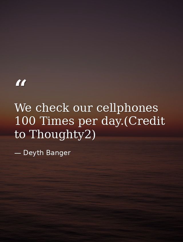 We check our cellphones 100 Times per day.(Credit to Thoughty2) — Deyth Banger