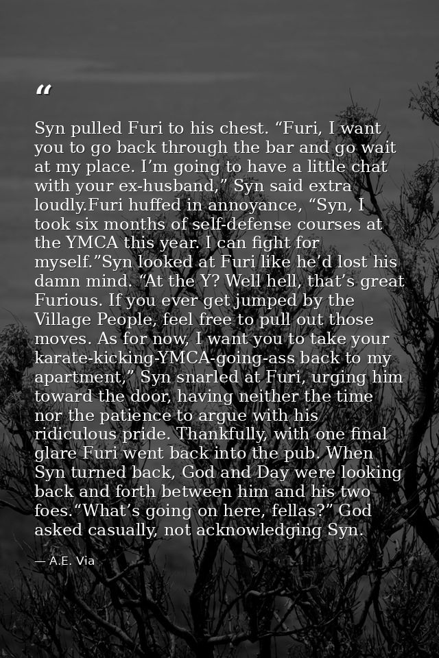 Syn pulled Furi to his chest. “Furi, I want you to go back through the bar and go wait at my place. I’m going to have a  — A.E. Via