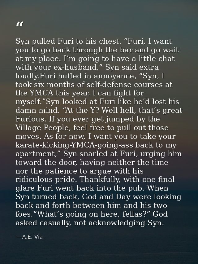 Syn pulled Furi to his chest. “Furi, I want you to go back through the bar and go wait at my place. I’m going to have a  — A.E. Via
