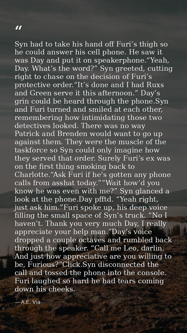 Syn had to take his hand off Furi’s thigh so he could answer his cell phone. He saw it was Day and put it on speakerphon — A.E. Via