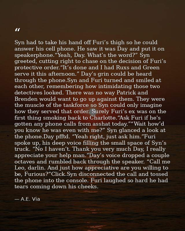 Syn had to take his hand off Furi’s thigh so he could answer his cell phone. He saw it was Day and put it on speakerphon — A.E. Via