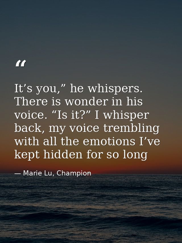 It’s you,” he whispers. There is wonder in his voice. “Is it?” I whisper back, my voice trembling with all the emotions  — Marie Lu, Champion