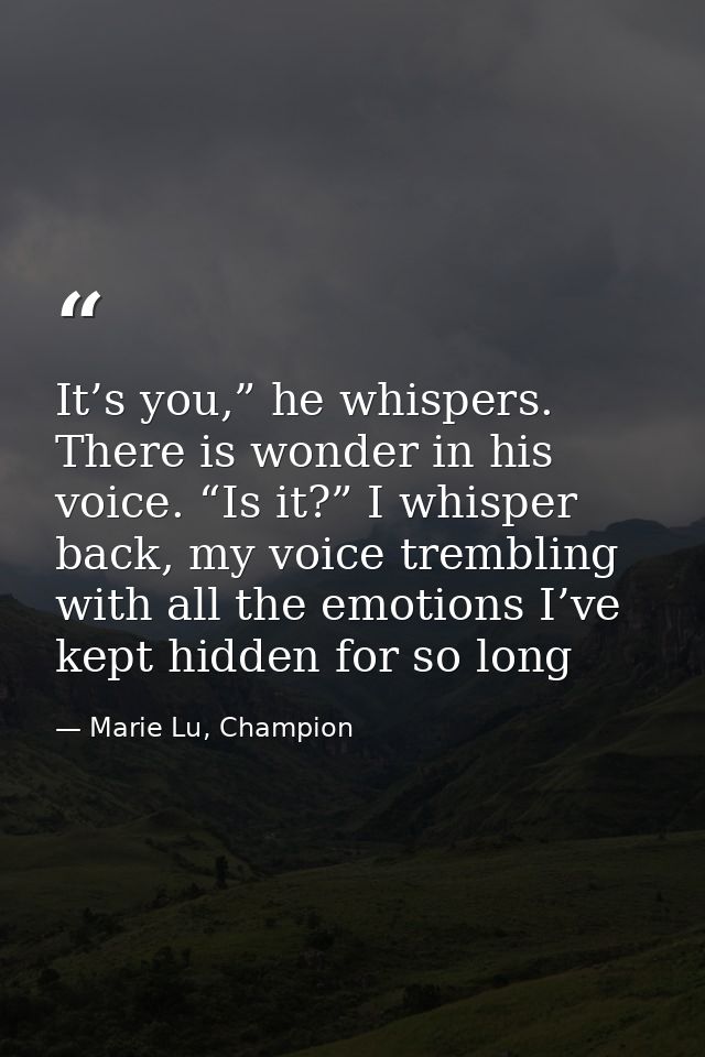 It’s you,” he whispers. There is wonder in his voice. “Is it?” I whisper back, my voice trembling with all the emotions  — Marie Lu, Champion
