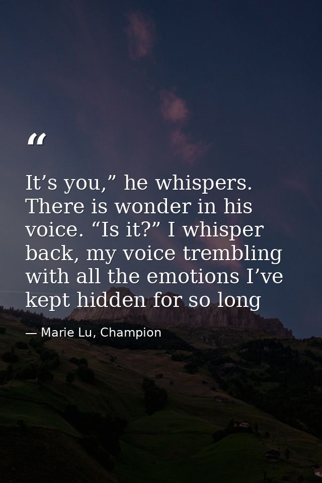 It’s you,” he whispers. There is wonder in his voice. “Is it?” I whisper back, my voice trembling with all the emotions  — Marie Lu, Champion