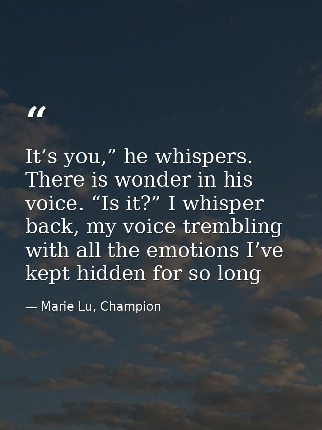 It’s you,” he whispers. There is wonder in his voice. “Is it?” I whisper back, my voice trembling with all the emotions  — Marie Lu, Champion