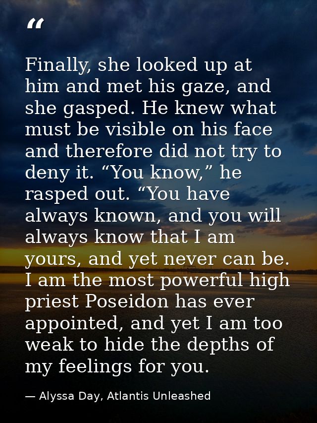 Finally, she looked up at him and met his gaze, and she gasped. He knew what must be visible on his face and therefore d — Alyssa Day, Atlantis Unleashed