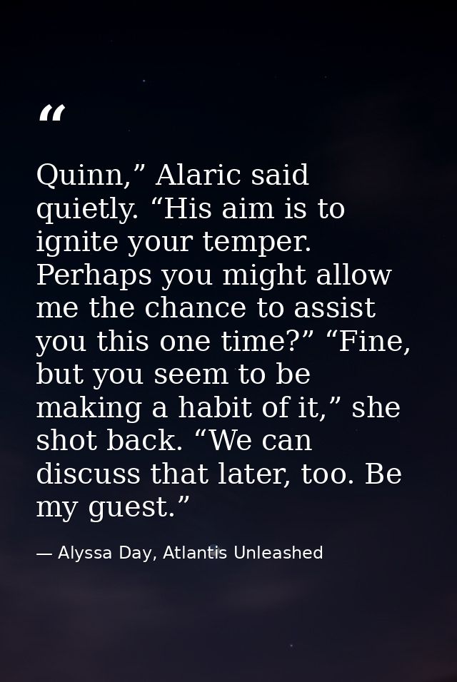 Quinn,” Alaric said quietly. “His aim is to ignite your temper. Perhaps you might allow me the chance to assist you this — Alyssa Day, Atlantis Unleashed