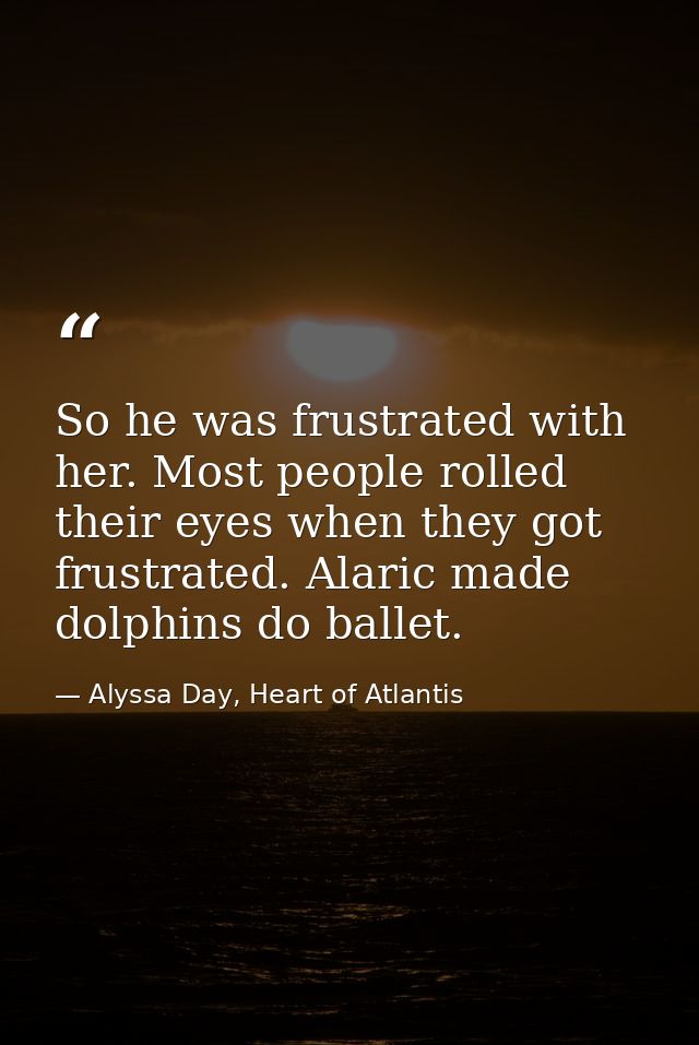 So he was frustrated with her. Most people rolled their eyes when they got frustrated. Alaric made dolphins do ballet. — Alyssa Day, Heart of Atlantis