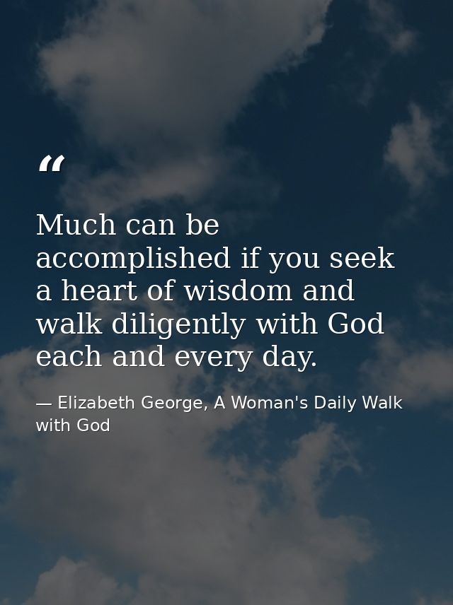 Much can be accomplished if you seek a heart of wisdom and walk diligently with God each and every day. — Elizabeth George, A Woman's Daily Walk with God