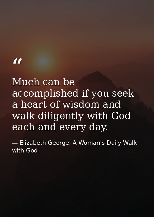 Much can be accomplished if you seek a heart of wisdom and walk diligently with God each and every day. — Elizabeth George, A Woman's Daily Walk with God