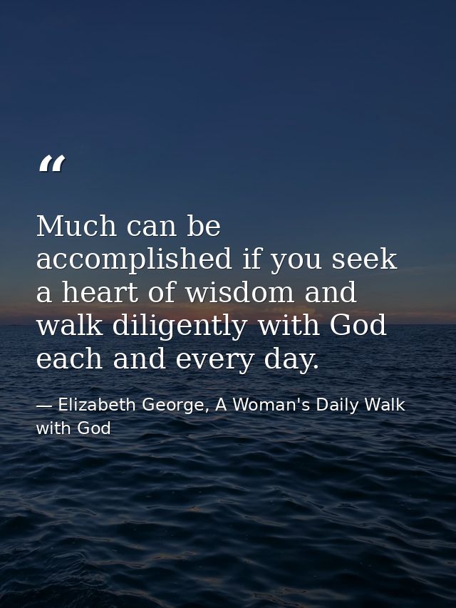 Much can be accomplished if you seek a heart of wisdom and walk diligently with God each and every day. — Elizabeth George, A Woman's Daily Walk with God