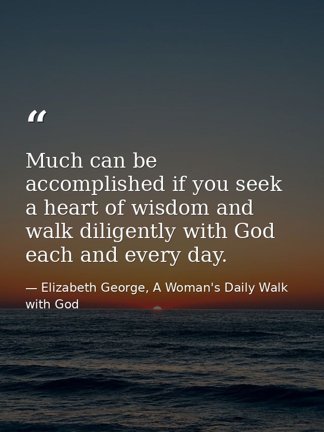 Much can be accomplished if you seek a heart of wisdom and walk diligently with God each and every day. — Elizabeth George, A Woman's Daily Walk with God