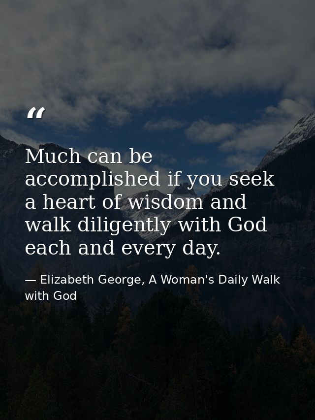 Much can be accomplished if you seek a heart of wisdom and walk diligently with God each and every day. — Elizabeth George, A Woman's Daily Walk with God