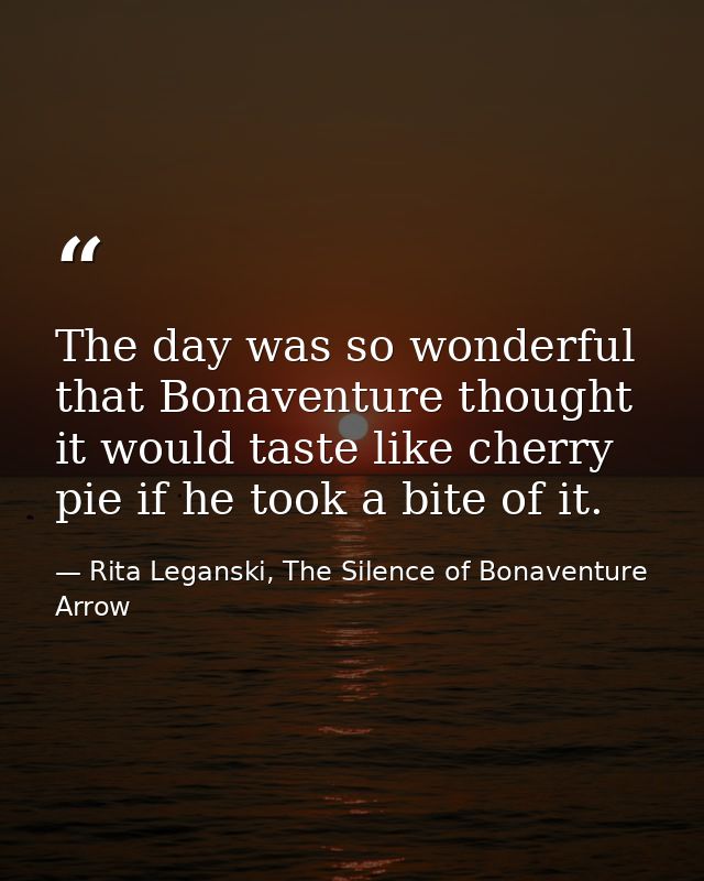 The day was so wonderful that Bonaventure thought it would taste like cherry pie if he took a bite of it. — Rita Leganski, The Silence of Bonaventure Arrow
