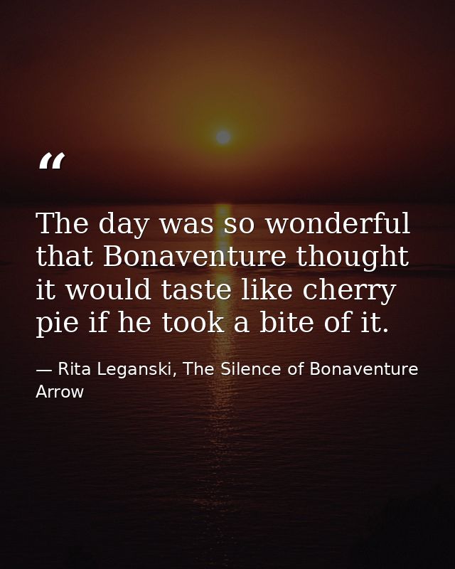 The day was so wonderful that Bonaventure thought it would taste like cherry pie if he took a bite of it. — Rita Leganski, The Silence of Bonaventure Arrow