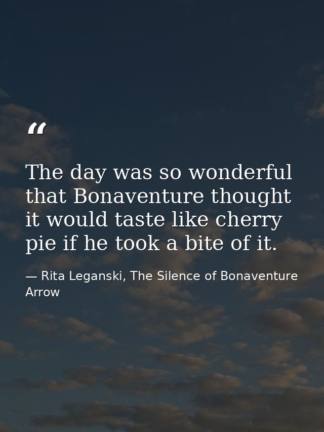 The day was so wonderful that Bonaventure thought it would taste like cherry pie if he took a bite of it. — Rita Leganski, The Silence of Bonaventure Arrow