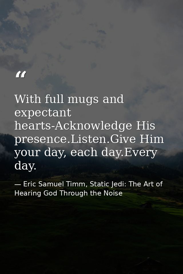 With full mugs and expectant hearts-Acknowledge His presence.Listen.Give Him your day, each day.Every day. — Eric Samuel Timm, Static Jedi: The Art of Hearing God Through the Noise