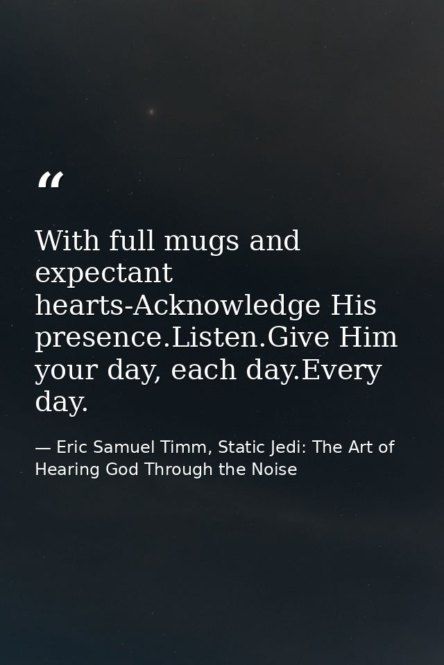With full mugs and expectant hearts-Acknowledge His presence.Listen.Give Him your day, each day.Every day. — Eric Samuel Timm, Static Jedi: The Art of Hearing God Through the Noise