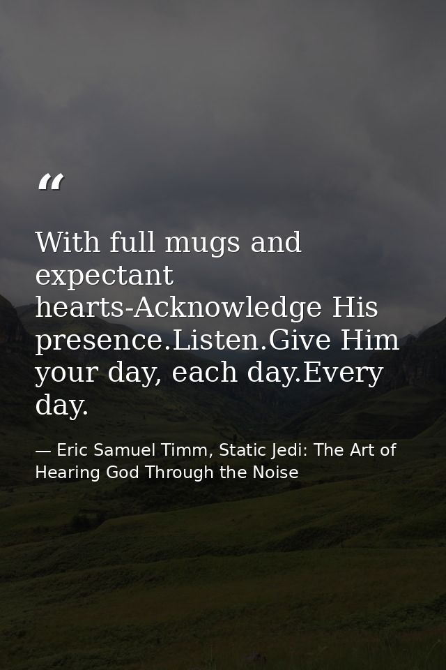 With full mugs and expectant hearts-Acknowledge His presence.Listen.Give Him your day, each day.Every day. — Eric Samuel Timm, Static Jedi: The Art of Hearing God Through the Noise