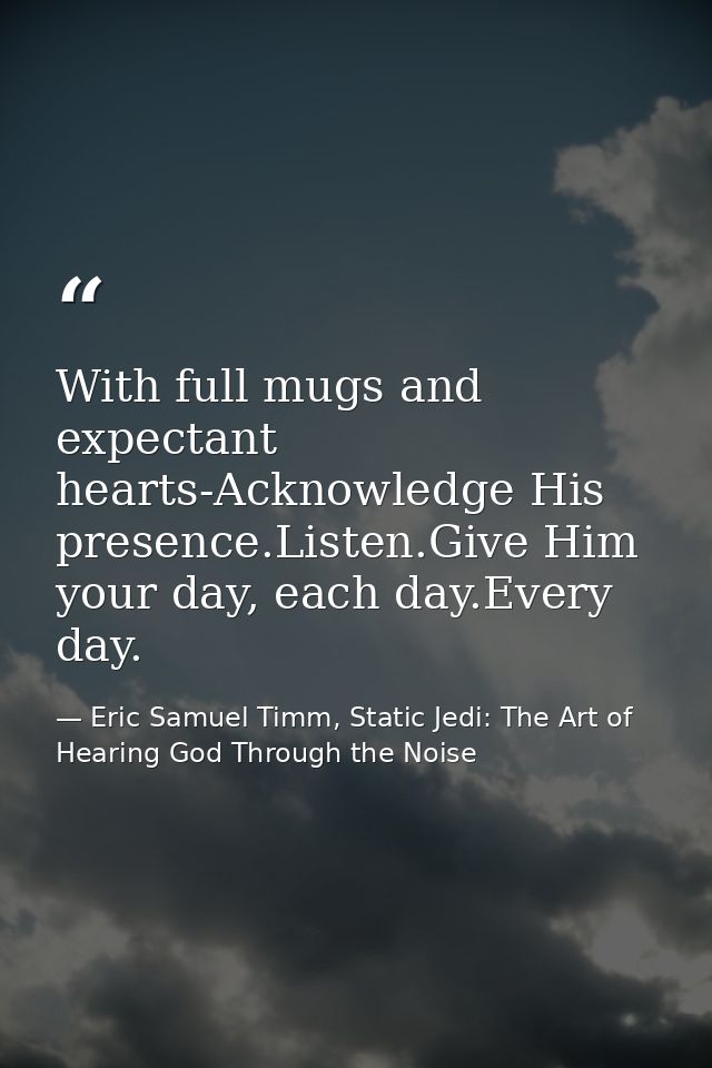 With full mugs and expectant hearts-Acknowledge His presence.Listen.Give Him your day, each day.Every day. — Eric Samuel Timm, Static Jedi: The Art of Hearing God Through the Noise