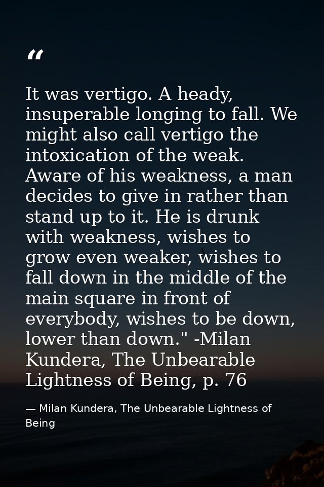 It was vertigo. A heady, insuperable longing to fall. We might also call vertigo the intoxication of the weak. Aware of  — Milan Kundera, The Unbearable Lightness of Being