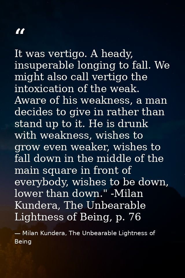 It was vertigo. A heady, insuperable longing to fall. We might also call vertigo the intoxication of the weak. Aware of  — Milan Kundera, The Unbearable Lightness of Being