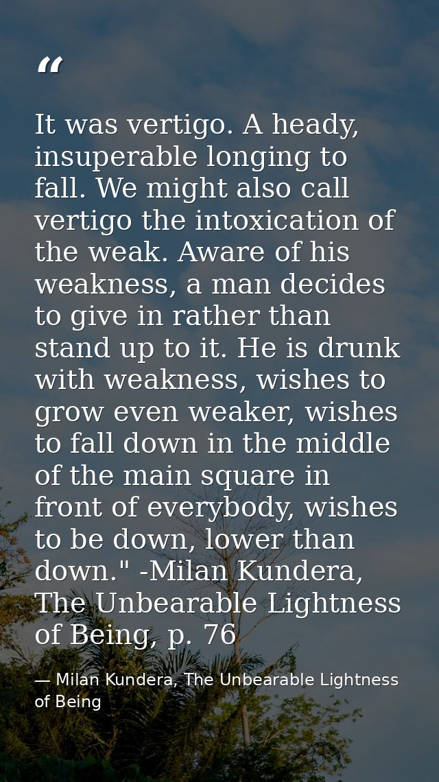 It was vertigo. A heady, insuperable longing to fall. We might also call vertigo the intoxication of the weak. Aware of  — Milan Kundera, The Unbearable Lightness of Being