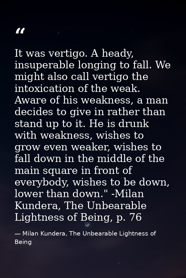 It was vertigo. A heady, insuperable longing to fall. We might also call vertigo the intoxication of the weak. Aware of  — Milan Kundera, The Unbearable Lightness of Being
