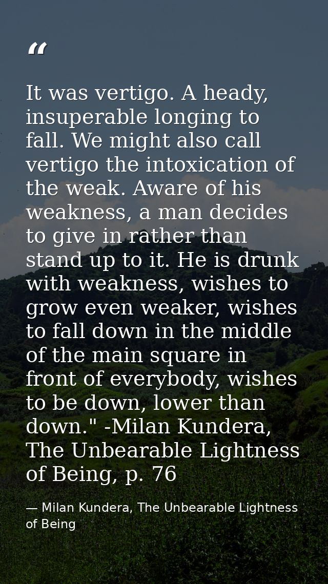 It was vertigo. A heady, insuperable longing to fall. We might also call vertigo the intoxication of the weak. Aware of  — Milan Kundera, The Unbearable Lightness of Being