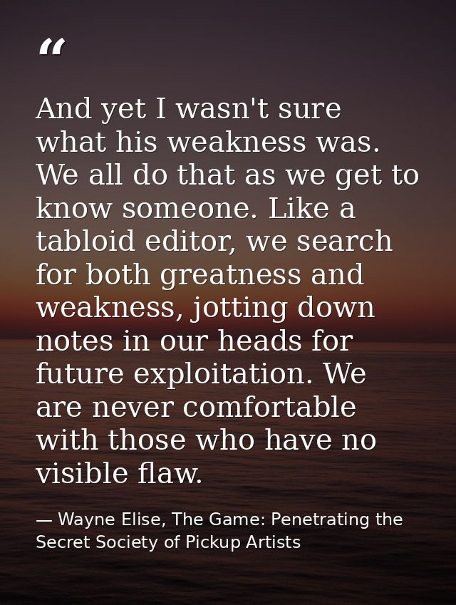 And yet I wasn't sure what his weakness was. We all do that as we get to know someone. Like a tabloid editor, we search  — Wayne Elise, The Game: Penetrating the Secret Society of Pickup Artists
