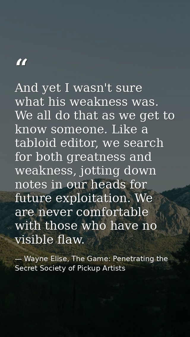 And yet I wasn't sure what his weakness was. We all do that as we get to know someone. Like a tabloid editor, we search  — Wayne Elise, The Game: Penetrating the Secret Society of Pickup Artists