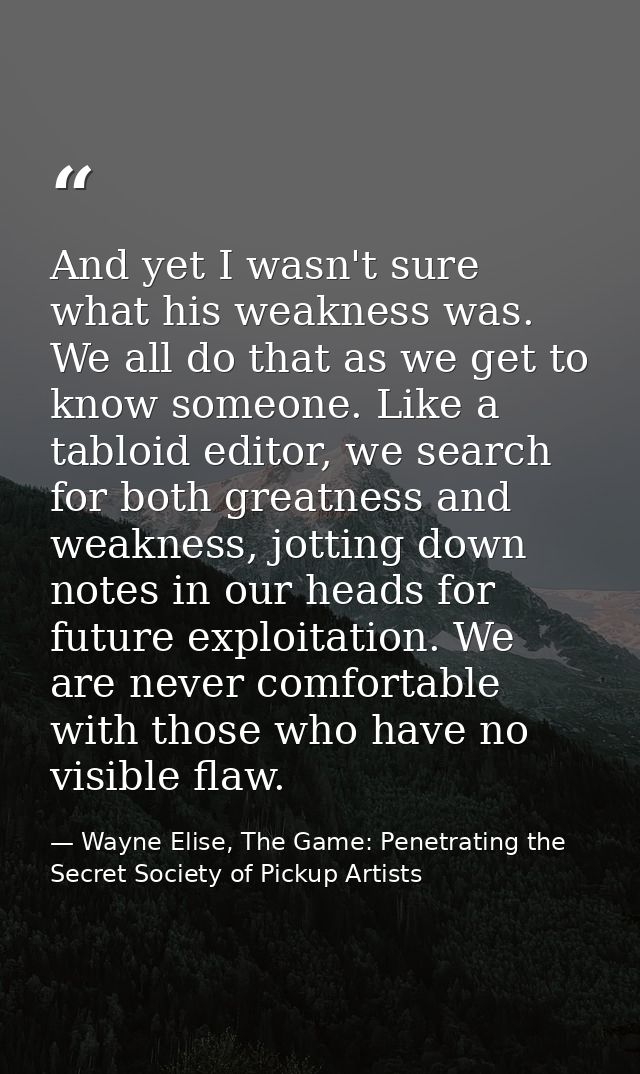 And yet I wasn't sure what his weakness was. We all do that as we get to know someone. Like a tabloid editor, we search  — Wayne Elise, The Game: Penetrating the Secret Society of Pickup Artists