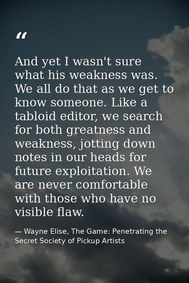 And yet I wasn't sure what his weakness was. We all do that as we get to know someone. Like a tabloid editor, we search  — Wayne Elise, The Game: Penetrating the Secret Society of Pickup Artists