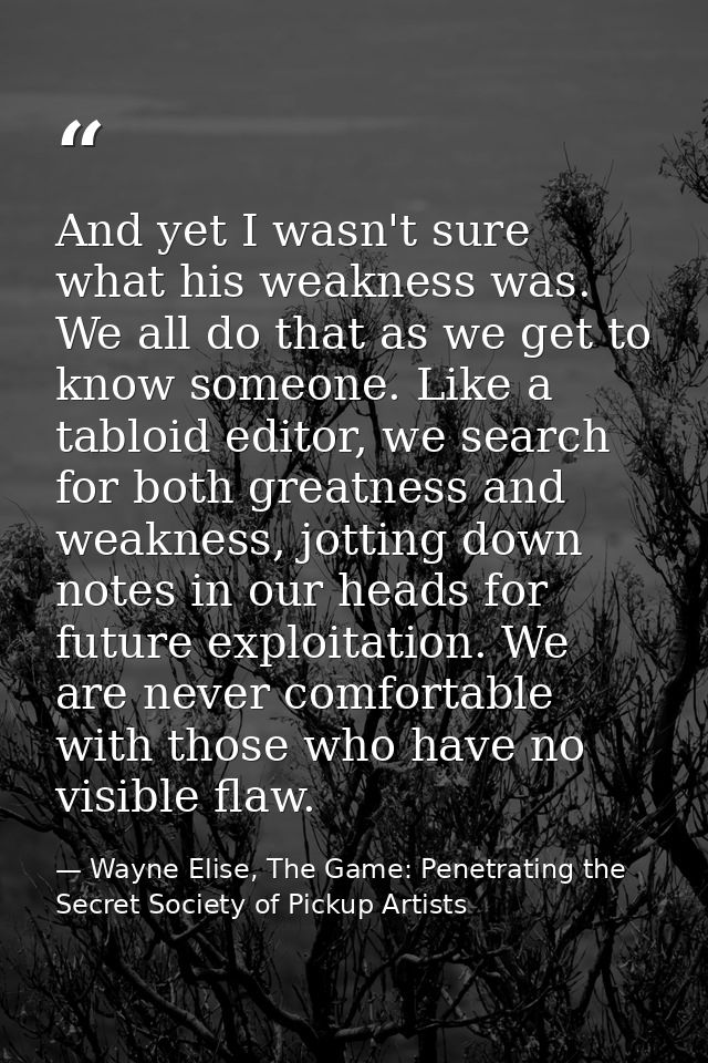 And yet I wasn't sure what his weakness was. We all do that as we get to know someone. Like a tabloid editor, we search  — Wayne Elise, The Game: Penetrating the Secret Society of Pickup Artists