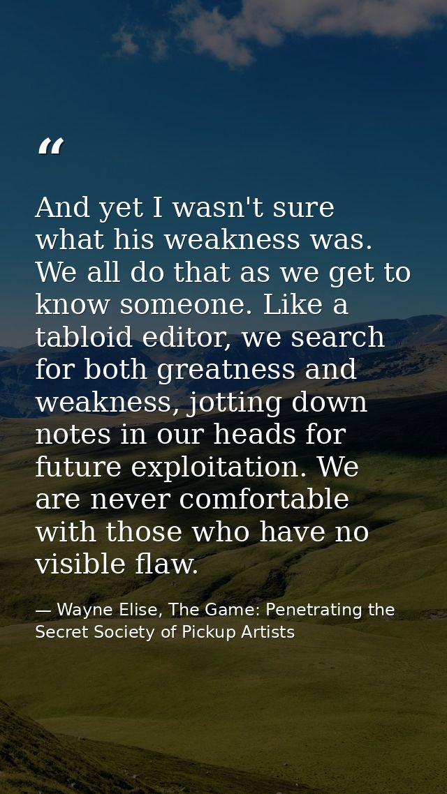 And yet I wasn't sure what his weakness was. We all do that as we get to know someone. Like a tabloid editor, we search  — Wayne Elise, The Game: Penetrating the Secret Society of Pickup Artists