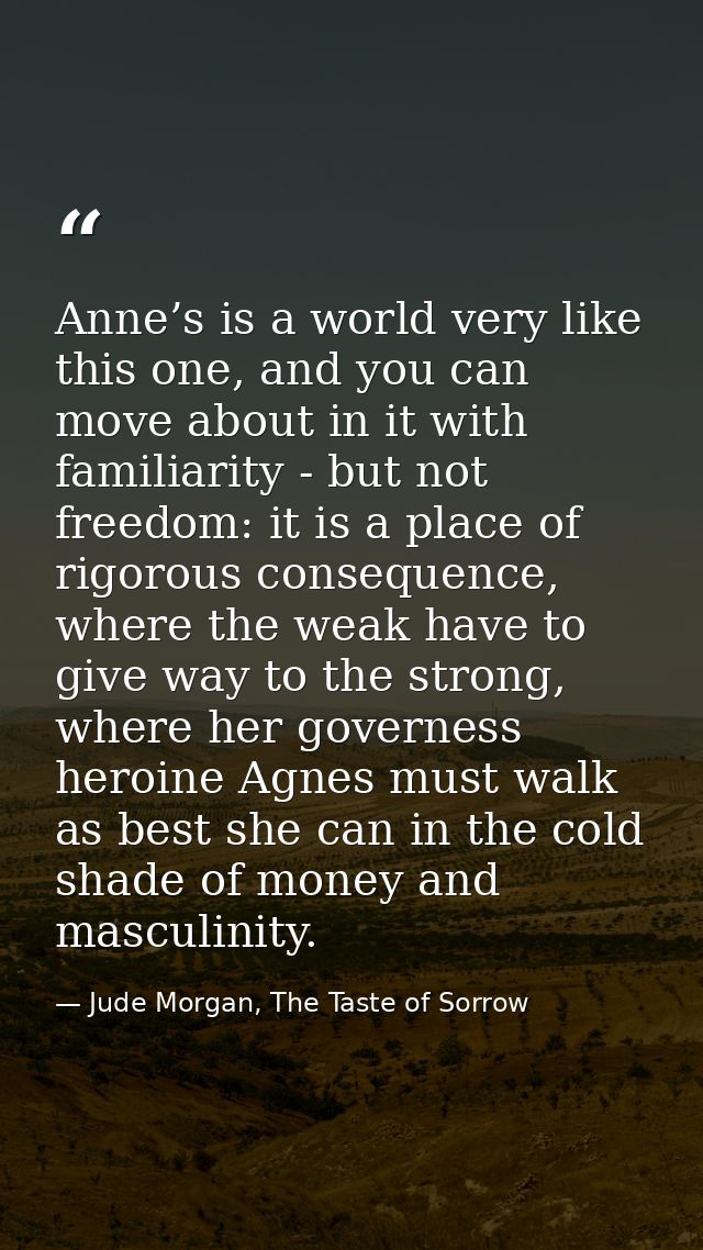 Anne’s is a world very like this one, and you can move about in it with familiarity - but not freedom: it is a place of  — Jude Morgan, The Taste of Sorrow