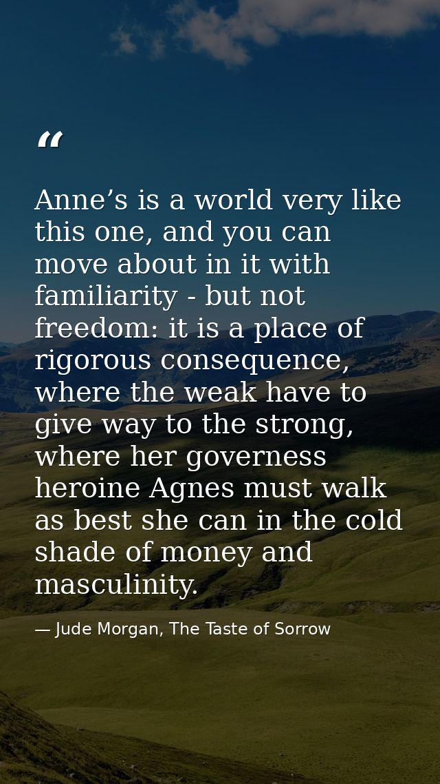 Anne’s is a world very like this one, and you can move about in it with familiarity - but not freedom: it is a place of  — Jude Morgan, The Taste of Sorrow