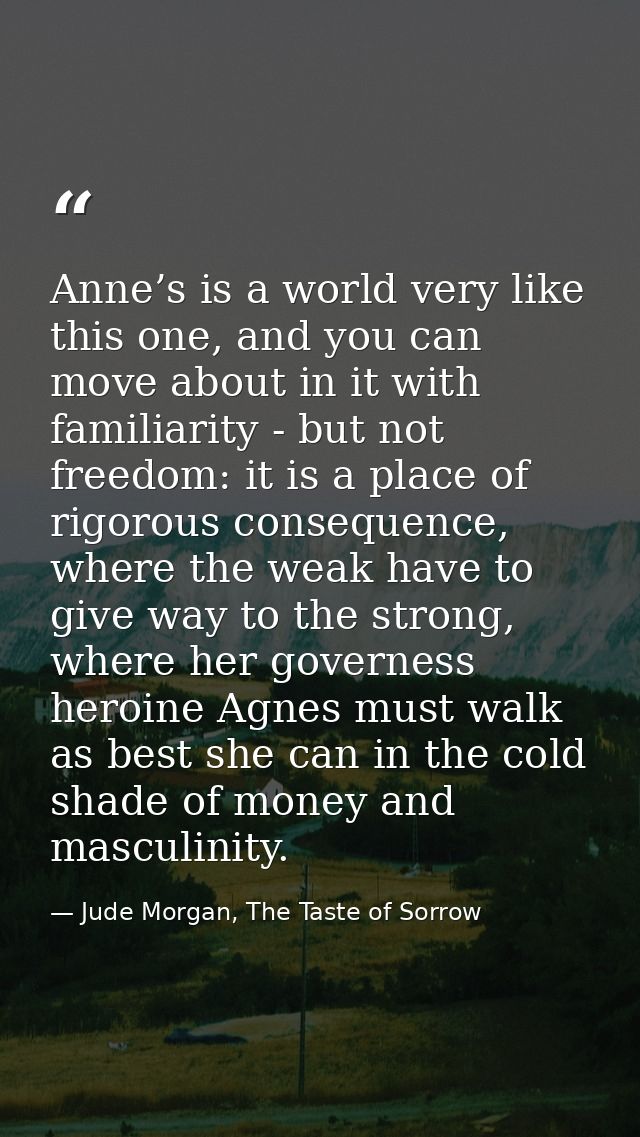 Anne’s is a world very like this one, and you can move about in it with familiarity - but not freedom: it is a place of  — Jude Morgan, The Taste of Sorrow
