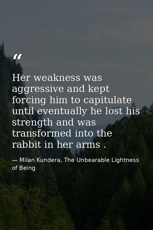 Her weakness was aggressive and kept forcing him to capitulate until eventually he lost his strength and was transformed — Milan Kundera, The Unbearable Lightness of Being