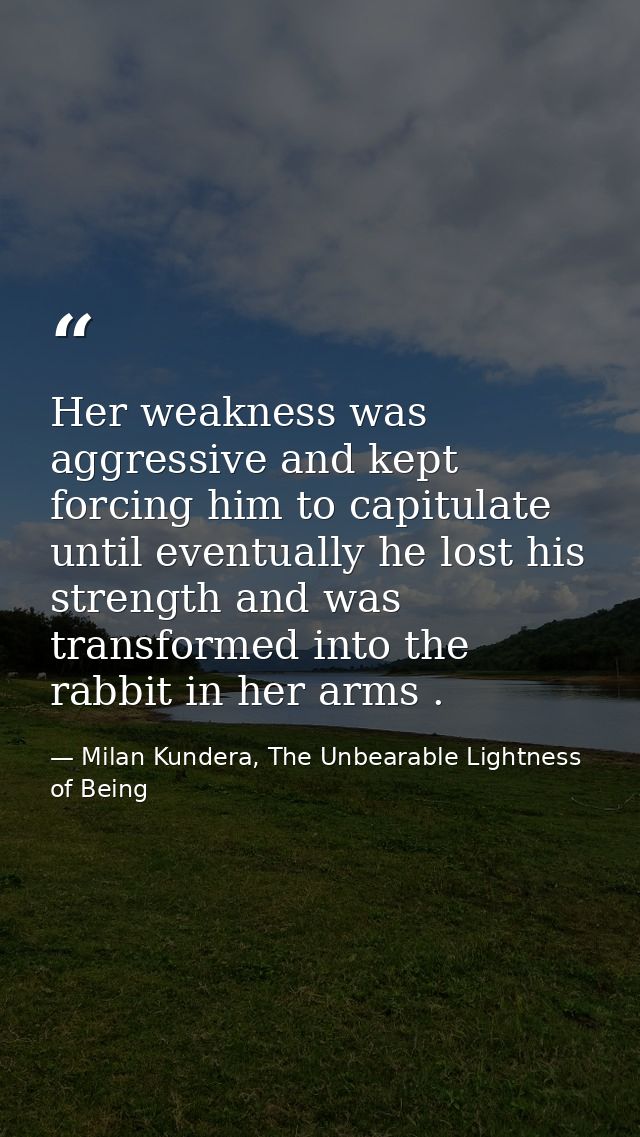 Her weakness was aggressive and kept forcing him to capitulate until eventually he lost his strength and was transformed — Milan Kundera, The Unbearable Lightness of Being