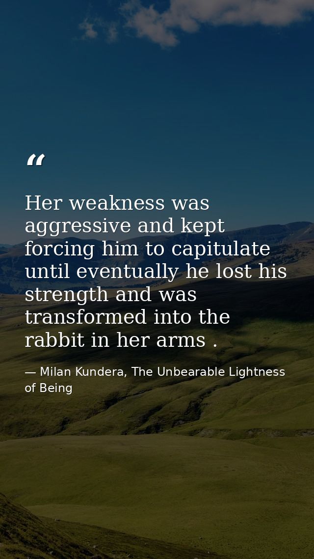 Her weakness was aggressive and kept forcing him to capitulate until eventually he lost his strength and was transformed — Milan Kundera, The Unbearable Lightness of Being
