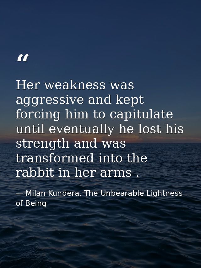 Her weakness was aggressive and kept forcing him to capitulate until eventually he lost his strength and was transformed — Milan Kundera, The Unbearable Lightness of Being