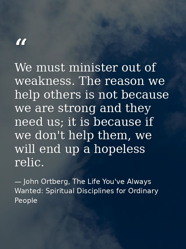We must minister out of weakness. The reason we help others is not because we are strong and they need us; it is because — John Ortberg, The Life You've Always Wanted: Spiritual Disciplines for Ordinary People