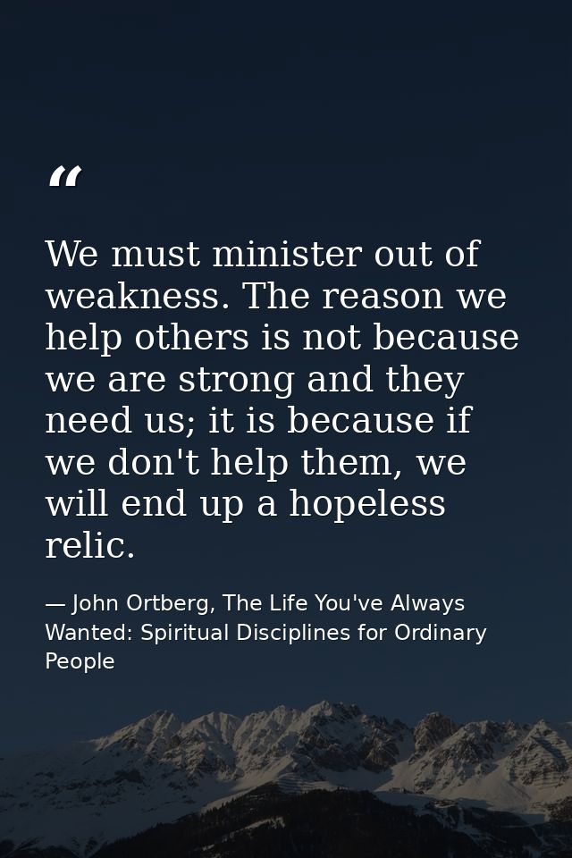 We must minister out of weakness. The reason we help others is not because we are strong and they need us; it is because — John Ortberg, The Life You've Always Wanted: Spiritual Disciplines for Ordinary People