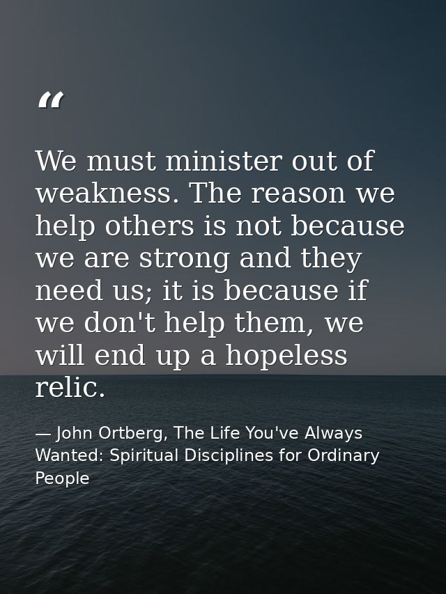 We must minister out of weakness. The reason we help others is not because we are strong and they need us; it is because — John Ortberg, The Life You've Always Wanted: Spiritual Disciplines for Ordinary People
