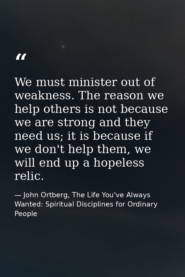 We must minister out of weakness. The reason we help others is not because we are strong and they need us; it is because — John Ortberg, The Life You've Always Wanted: Spiritual Disciplines for Ordinary People