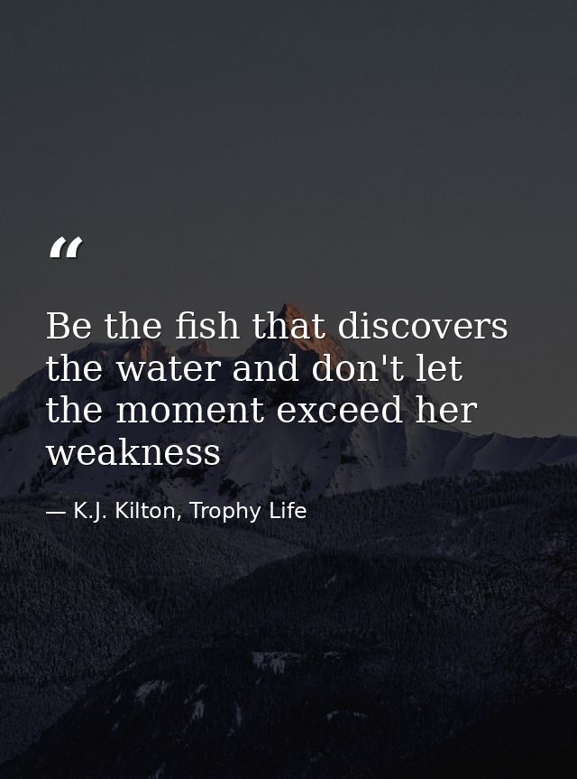 Be the fish that discovers the water and don't let the moment exceed her weakness — K.J. Kilton, Trophy Life