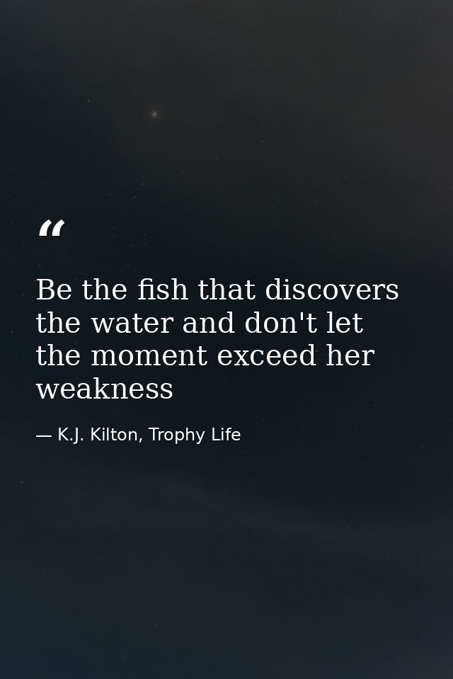 Be the fish that discovers the water and don't let the moment exceed her weakness — K.J. Kilton, Trophy Life